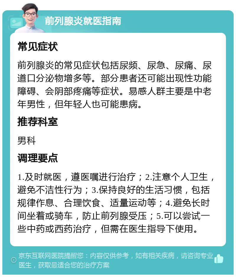 前列腺炎就医指南 常见症状 前列腺炎的常见症状包括尿频、尿急、尿痛、尿道口分泌物增多等。部分患者还可能出现性功能障碍、会阴部疼痛等症状。易感人群主要是中老年男性，但年轻人也可能患病。 推荐科室 男科 调理要点 1.及时就医，遵医嘱进行治疗；2.注意个人卫生，避免不洁性行为；3.保持良好的生活习惯，包括规律作息、合理饮食、适量运动等；4.避免长时间坐着或骑车，防止前列腺受压；5.可以尝试一些中药或西药治疗，但需在医生指导下使用。