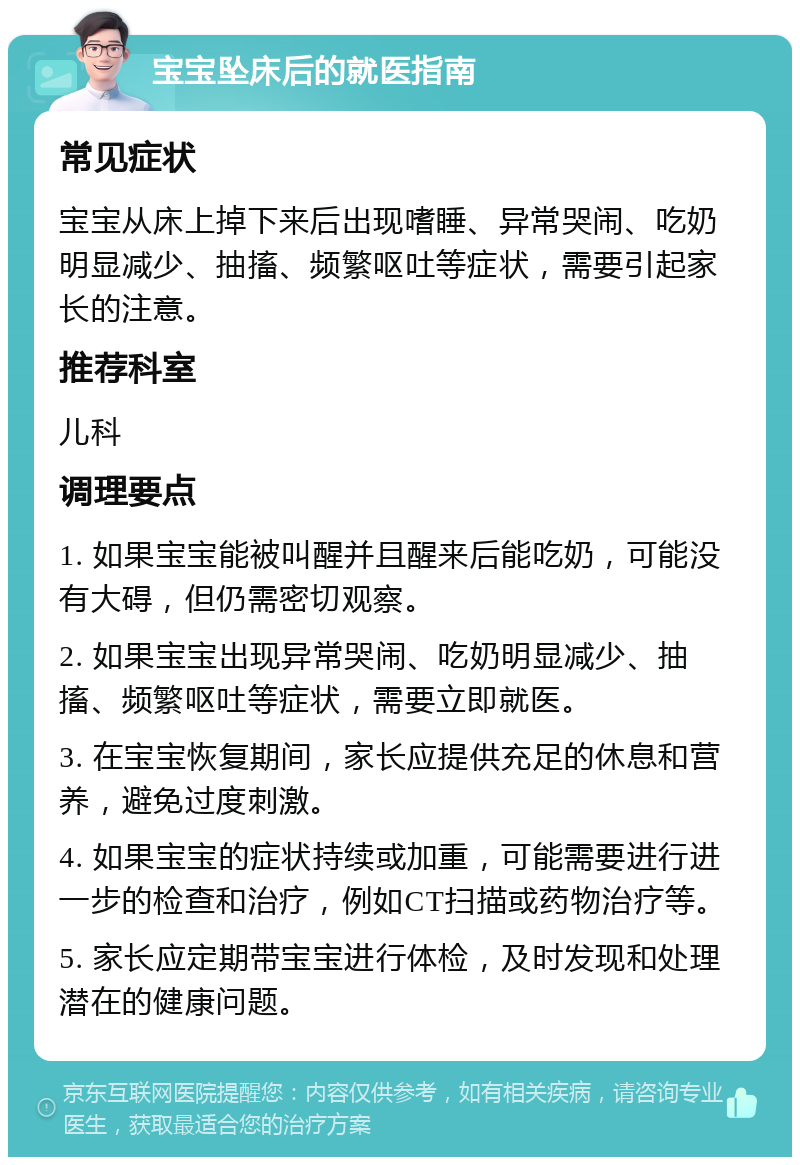 宝宝坠床后的就医指南 常见症状 宝宝从床上掉下来后出现嗜睡、异常哭闹、吃奶明显减少、抽搐、频繁呕吐等症状，需要引起家长的注意。 推荐科室 儿科 调理要点 1. 如果宝宝能被叫醒并且醒来后能吃奶，可能没有大碍，但仍需密切观察。 2. 如果宝宝出现异常哭闹、吃奶明显减少、抽搐、频繁呕吐等症状，需要立即就医。 3. 在宝宝恢复期间，家长应提供充足的休息和营养，避免过度刺激。 4. 如果宝宝的症状持续或加重，可能需要进行进一步的检查和治疗，例如CT扫描或药物治疗等。 5. 家长应定期带宝宝进行体检，及时发现和处理潜在的健康问题。