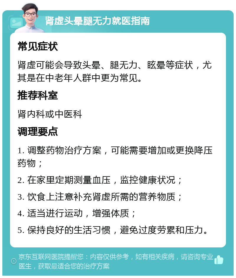 肾虚头晕腿无力就医指南 常见症状 肾虚可能会导致头晕、腿无力、眩晕等症状，尤其是在中老年人群中更为常见。 推荐科室 肾内科或中医科 调理要点 1. 调整药物治疗方案，可能需要增加或更换降压药物； 2. 在家里定期测量血压，监控健康状况； 3. 饮食上注意补充肾虚所需的营养物质； 4. 适当进行运动，增强体质； 5. 保持良好的生活习惯，避免过度劳累和压力。