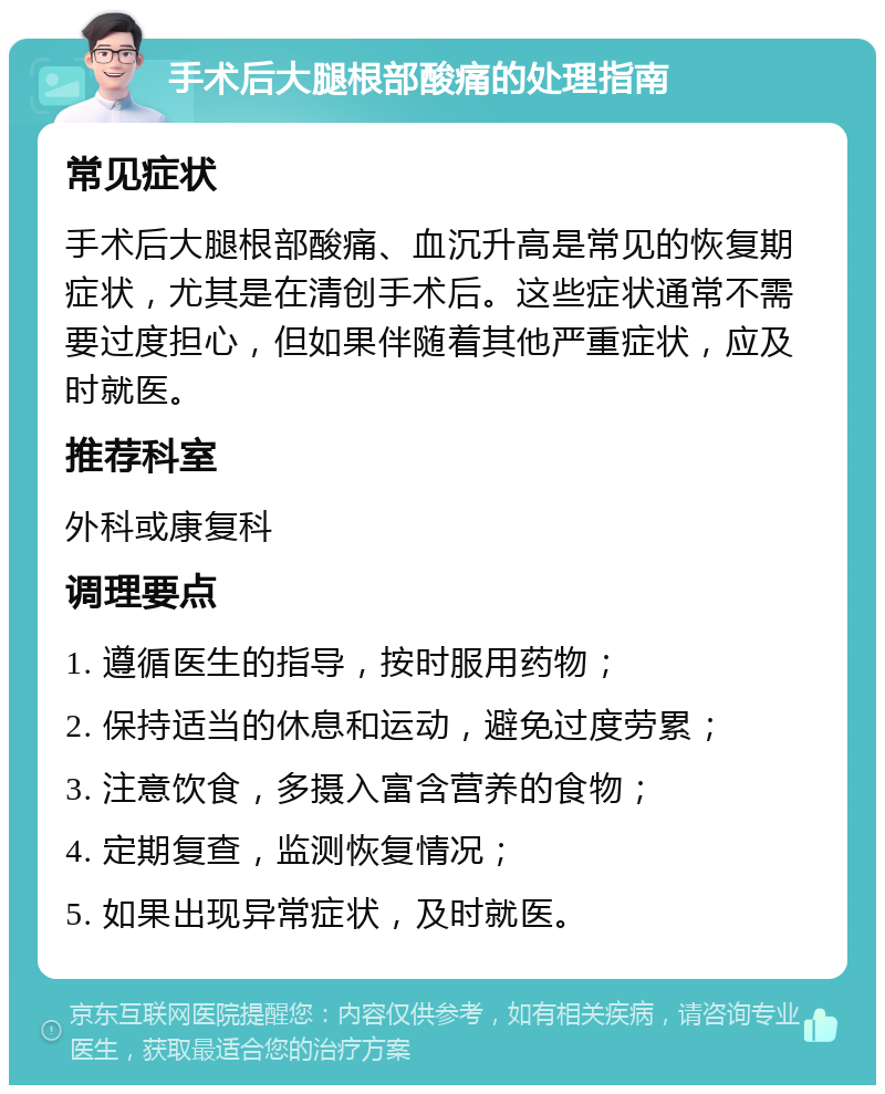 手术后大腿根部酸痛的处理指南 常见症状 手术后大腿根部酸痛、血沉升高是常见的恢复期症状，尤其是在清创手术后。这些症状通常不需要过度担心，但如果伴随着其他严重症状，应及时就医。 推荐科室 外科或康复科 调理要点 1. 遵循医生的指导，按时服用药物； 2. 保持适当的休息和运动，避免过度劳累； 3. 注意饮食，多摄入富含营养的食物； 4. 定期复查，监测恢复情况； 5. 如果出现异常症状，及时就医。