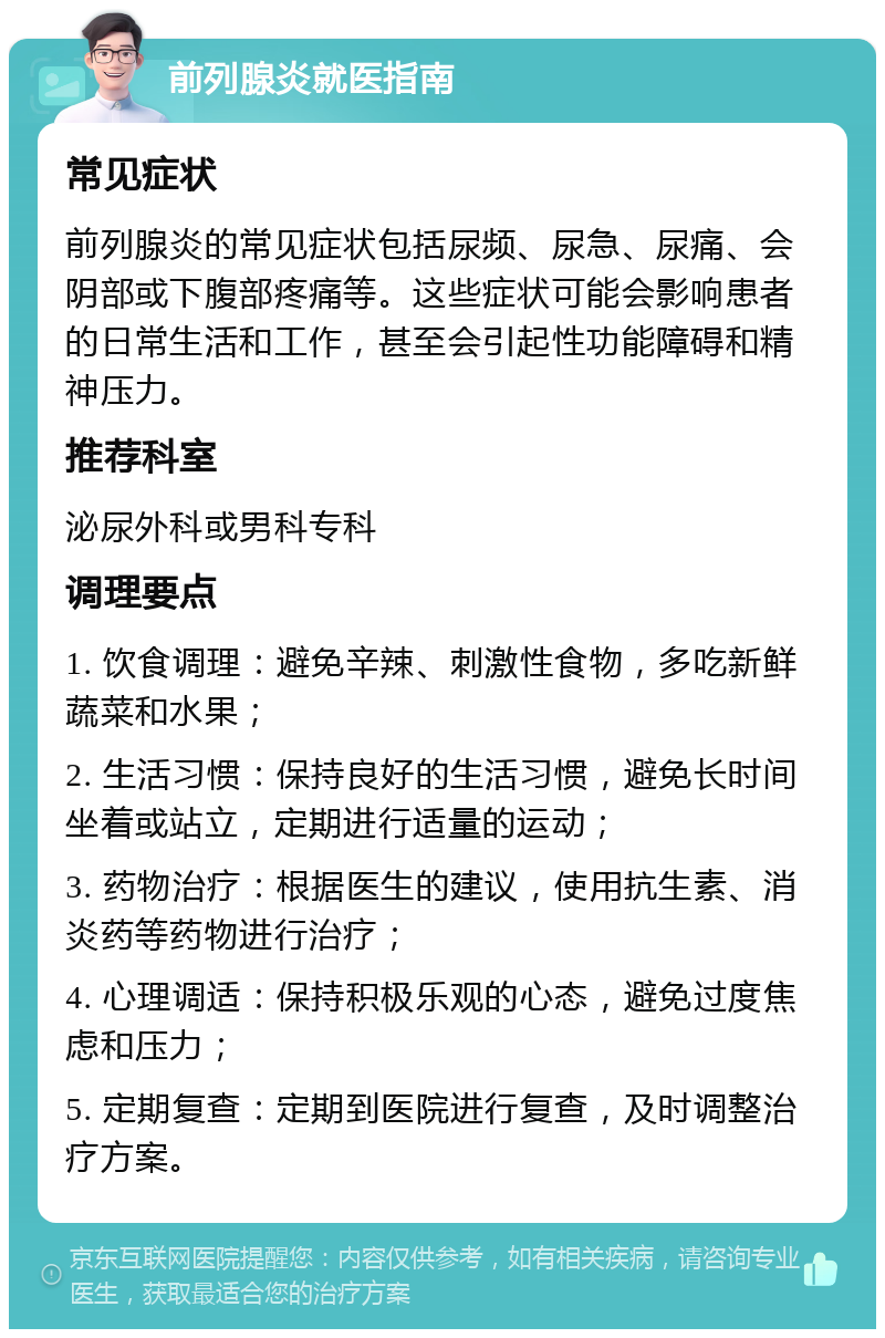 前列腺炎就医指南 常见症状 前列腺炎的常见症状包括尿频、尿急、尿痛、会阴部或下腹部疼痛等。这些症状可能会影响患者的日常生活和工作，甚至会引起性功能障碍和精神压力。 推荐科室 泌尿外科或男科专科 调理要点 1. 饮食调理：避免辛辣、刺激性食物，多吃新鲜蔬菜和水果； 2. 生活习惯：保持良好的生活习惯，避免长时间坐着或站立，定期进行适量的运动； 3. 药物治疗：根据医生的建议，使用抗生素、消炎药等药物进行治疗； 4. 心理调适：保持积极乐观的心态，避免过度焦虑和压力； 5. 定期复查：定期到医院进行复查，及时调整治疗方案。