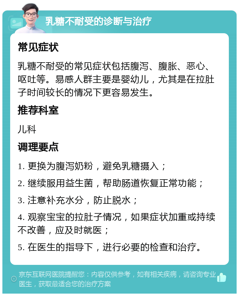 乳糖不耐受的诊断与治疗 常见症状 乳糖不耐受的常见症状包括腹泻、腹胀、恶心、呕吐等。易感人群主要是婴幼儿，尤其是在拉肚子时间较长的情况下更容易发生。 推荐科室 儿科 调理要点 1. 更换为腹泻奶粉，避免乳糖摄入； 2. 继续服用益生菌，帮助肠道恢复正常功能； 3. 注意补充水分，防止脱水； 4. 观察宝宝的拉肚子情况，如果症状加重或持续不改善，应及时就医； 5. 在医生的指导下，进行必要的检查和治疗。