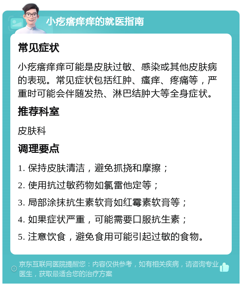 小疙瘩痒痒的就医指南 常见症状 小疙瘩痒痒可能是皮肤过敏、感染或其他皮肤病的表现。常见症状包括红肿、瘙痒、疼痛等，严重时可能会伴随发热、淋巴结肿大等全身症状。 推荐科室 皮肤科 调理要点 1. 保持皮肤清洁，避免抓挠和摩擦； 2. 使用抗过敏药物如氯雷他定等； 3. 局部涂抹抗生素软膏如红霉素软膏等； 4. 如果症状严重，可能需要口服抗生素； 5. 注意饮食，避免食用可能引起过敏的食物。