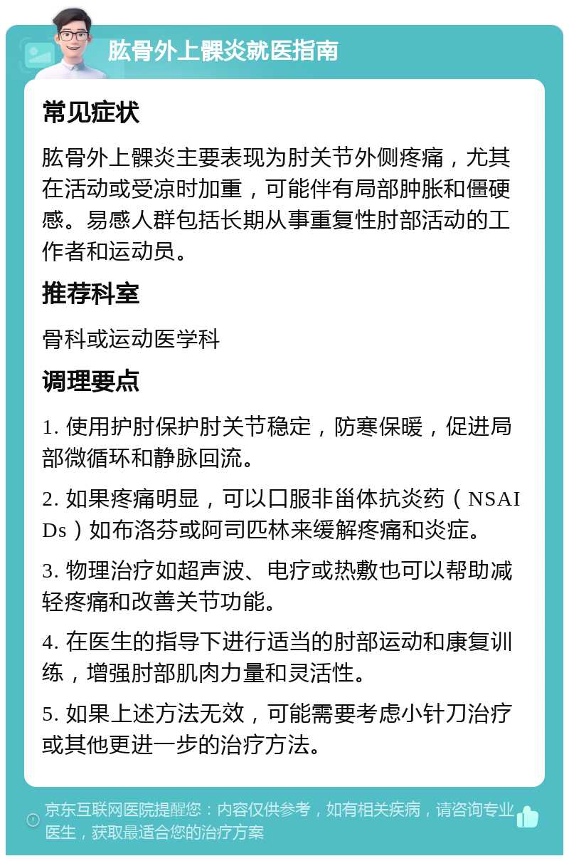 肱骨外上髁炎就医指南 常见症状 肱骨外上髁炎主要表现为肘关节外侧疼痛，尤其在活动或受凉时加重，可能伴有局部肿胀和僵硬感。易感人群包括长期从事重复性肘部活动的工作者和运动员。 推荐科室 骨科或运动医学科 调理要点 1. 使用护肘保护肘关节稳定，防寒保暖，促进局部微循环和静脉回流。 2. 如果疼痛明显，可以口服非甾体抗炎药（NSAIDs）如布洛芬或阿司匹林来缓解疼痛和炎症。 3. 物理治疗如超声波、电疗或热敷也可以帮助减轻疼痛和改善关节功能。 4. 在医生的指导下进行适当的肘部运动和康复训练，增强肘部肌肉力量和灵活性。 5. 如果上述方法无效，可能需要考虑小针刀治疗或其他更进一步的治疗方法。