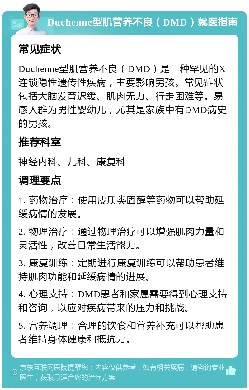 Duchenne型肌营养不良（DMD）就医指南 常见症状 Duchenne型肌营养不良（DMD）是一种罕见的X连锁隐性遗传性疾病，主要影响男孩。常见症状包括大脑发育迟缓、肌肉无力、行走困难等。易感人群为男性婴幼儿，尤其是家族中有DMD病史的男孩。 推荐科室 神经内科、儿科、康复科 调理要点 1. 药物治疗：使用皮质类固醇等药物可以帮助延缓病情的发展。 2. 物理治疗：通过物理治疗可以增强肌肉力量和灵活性，改善日常生活能力。 3. 康复训练：定期进行康复训练可以帮助患者维持肌肉功能和延缓病情的进展。 4. 心理支持：DMD患者和家属需要得到心理支持和咨询，以应对疾病带来的压力和挑战。 5. 营养调理：合理的饮食和营养补充可以帮助患者维持身体健康和抵抗力。