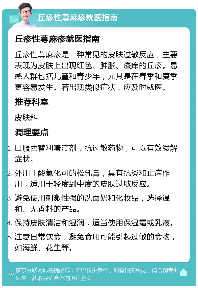 丘疹性荨麻疹就医指南 丘疹性荨麻疹就医指南 丘疹性荨麻疹是一种常见的皮肤过敏反应，主要表现为皮肤上出现红色、肿胀、瘙痒的丘疹。易感人群包括儿童和青少年，尤其是在春季和夏季更容易发生。若出现类似症状，应及时就医。 推荐科室 皮肤科 调理要点 口服西替利嗪滴剂，抗过敏药物，可以有效缓解症状。 外用丁酸氢化可的松乳膏，具有抗炎和止痒作用，适用于轻度到中度的皮肤过敏反应。 避免使用刺激性强的洗面奶和化妆品，选择温和、无香料的产品。 保持皮肤清洁和湿润，适当使用保湿霜或乳液。 注意日常饮食，避免食用可能引起过敏的食物，如海鲜、花生等。