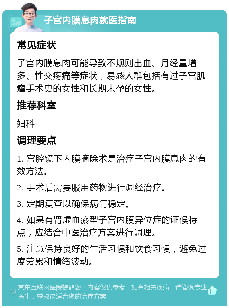 子宫内膜息肉就医指南 常见症状 子宫内膜息肉可能导致不规则出血、月经量增多、性交疼痛等症状，易感人群包括有过子宫肌瘤手术史的女性和长期未孕的女性。 推荐科室 妇科 调理要点 1. 宫腔镜下内膜摘除术是治疗子宫内膜息肉的有效方法。 2. 手术后需要服用药物进行调经治疗。 3. 定期复查以确保病情稳定。 4. 如果有肾虚血瘀型子宫内膜异位症的证候特点，应结合中医治疗方案进行调理。 5. 注意保持良好的生活习惯和饮食习惯，避免过度劳累和情绪波动。