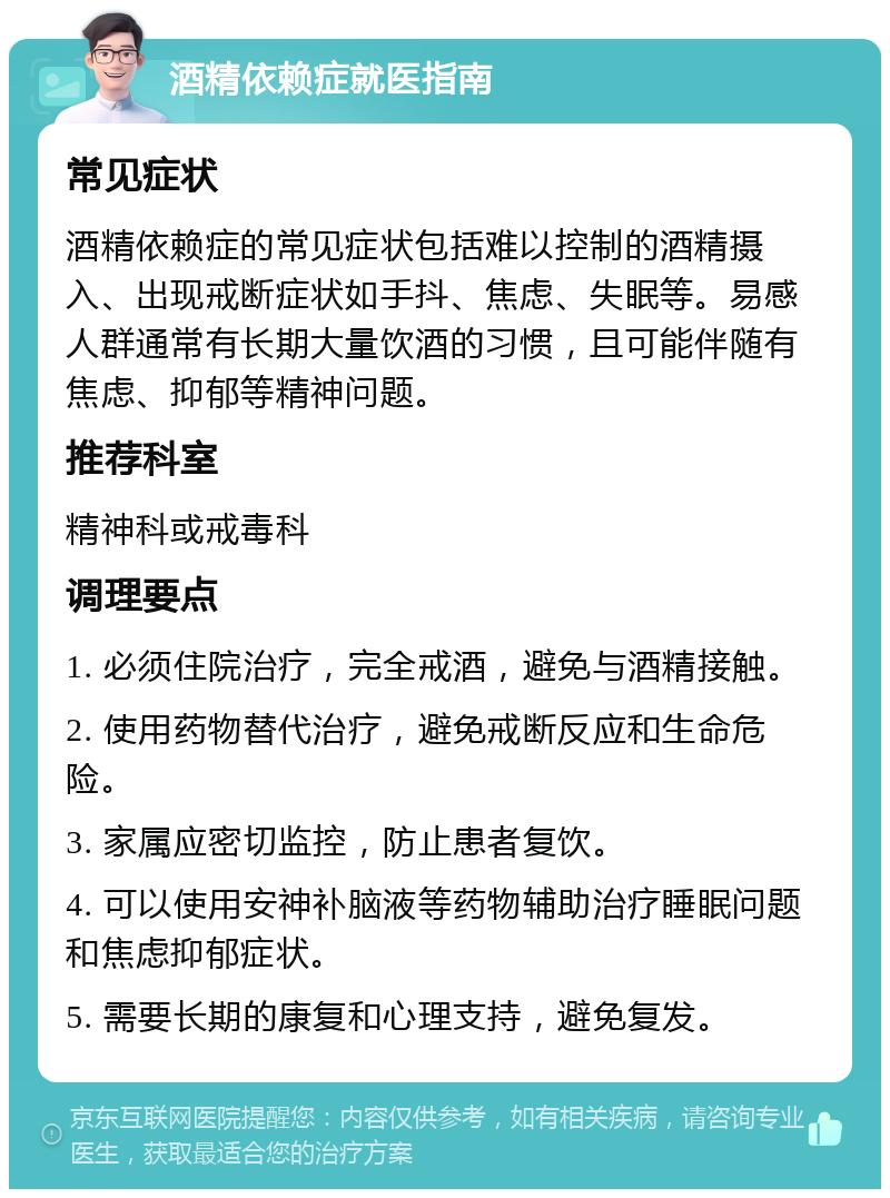 酒精依赖症就医指南 常见症状 酒精依赖症的常见症状包括难以控制的酒精摄入、出现戒断症状如手抖、焦虑、失眠等。易感人群通常有长期大量饮酒的习惯，且可能伴随有焦虑、抑郁等精神问题。 推荐科室 精神科或戒毒科 调理要点 1. 必须住院治疗，完全戒酒，避免与酒精接触。 2. 使用药物替代治疗，避免戒断反应和生命危险。 3. 家属应密切监控，防止患者复饮。 4. 可以使用安神补脑液等药物辅助治疗睡眠问题和焦虑抑郁症状。 5. 需要长期的康复和心理支持，避免复发。