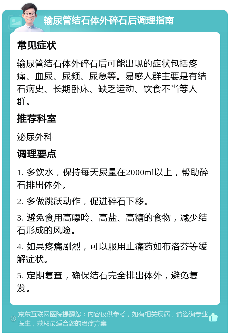 输尿管结石体外碎石后调理指南 常见症状 输尿管结石体外碎石后可能出现的症状包括疼痛、血尿、尿频、尿急等。易感人群主要是有结石病史、长期卧床、缺乏运动、饮食不当等人群。 推荐科室 泌尿外科 调理要点 1. 多饮水，保持每天尿量在2000ml以上，帮助碎石排出体外。 2. 多做跳跃动作，促进碎石下移。 3. 避免食用高嘌呤、高盐、高糖的食物，减少结石形成的风险。 4. 如果疼痛剧烈，可以服用止痛药如布洛芬等缓解症状。 5. 定期复查，确保结石完全排出体外，避免复发。