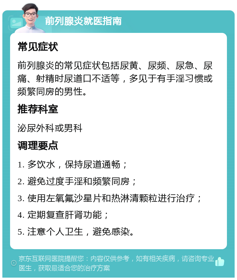 前列腺炎就医指南 常见症状 前列腺炎的常见症状包括尿黄、尿频、尿急、尿痛、射精时尿道口不适等，多见于有手淫习惯或频繁同房的男性。 推荐科室 泌尿外科或男科 调理要点 1. 多饮水，保持尿道通畅； 2. 避免过度手淫和频繁同房； 3. 使用左氧氟沙星片和热淋清颗粒进行治疗； 4. 定期复查肝肾功能； 5. 注意个人卫生，避免感染。