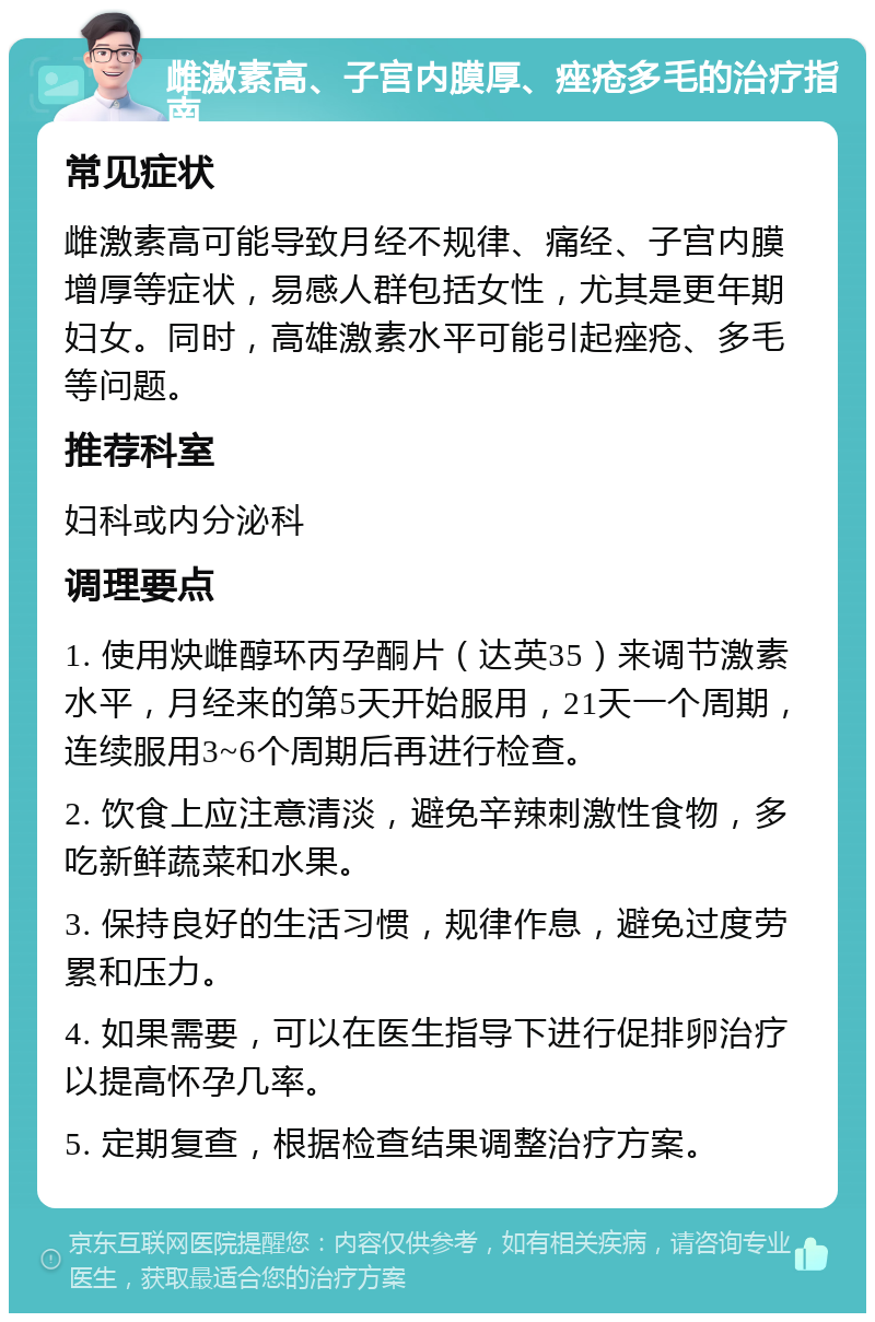 雌激素高、子宫内膜厚、痤疮多毛的治疗指南 常见症状 雌激素高可能导致月经不规律、痛经、子宫内膜增厚等症状，易感人群包括女性，尤其是更年期妇女。同时，高雄激素水平可能引起痤疮、多毛等问题。 推荐科室 妇科或内分泌科 调理要点 1. 使用炔雌醇环丙孕酮片（达英35）来调节激素水平，月经来的第5天开始服用，21天一个周期，连续服用3~6个周期后再进行检查。 2. 饮食上应注意清淡，避免辛辣刺激性食物，多吃新鲜蔬菜和水果。 3. 保持良好的生活习惯，规律作息，避免过度劳累和压力。 4. 如果需要，可以在医生指导下进行促排卵治疗以提高怀孕几率。 5. 定期复查，根据检查结果调整治疗方案。