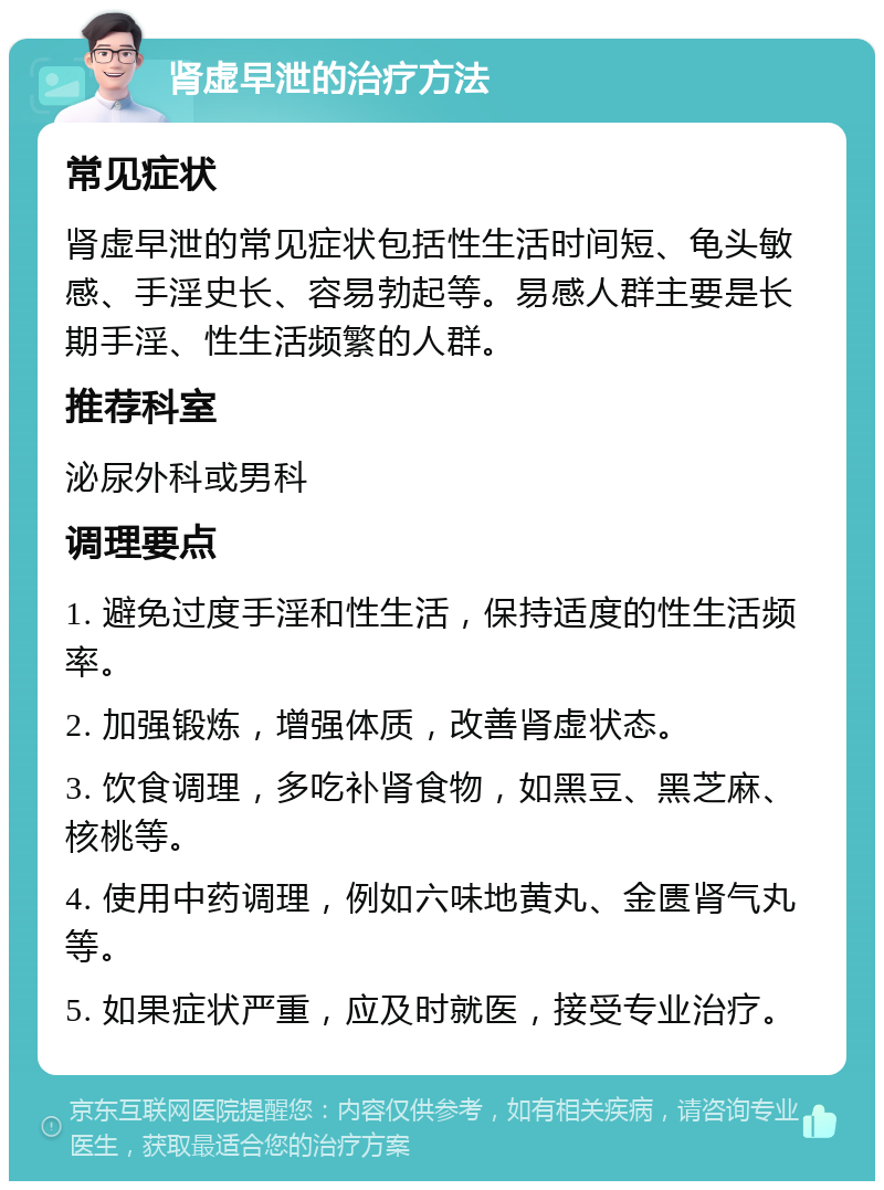 肾虚早泄的治疗方法 常见症状 肾虚早泄的常见症状包括性生活时间短、龟头敏感、手淫史长、容易勃起等。易感人群主要是长期手淫、性生活频繁的人群。 推荐科室 泌尿外科或男科 调理要点 1. 避免过度手淫和性生活，保持适度的性生活频率。 2. 加强锻炼，增强体质，改善肾虚状态。 3. 饮食调理，多吃补肾食物，如黑豆、黑芝麻、核桃等。 4. 使用中药调理，例如六味地黄丸、金匮肾气丸等。 5. 如果症状严重，应及时就医，接受专业治疗。