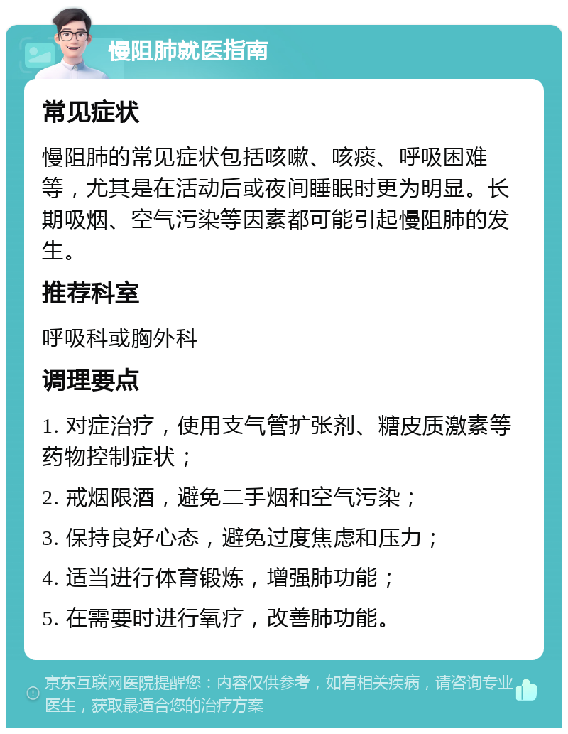 慢阻肺就医指南 常见症状 慢阻肺的常见症状包括咳嗽、咳痰、呼吸困难等，尤其是在活动后或夜间睡眠时更为明显。长期吸烟、空气污染等因素都可能引起慢阻肺的发生。 推荐科室 呼吸科或胸外科 调理要点 1. 对症治疗，使用支气管扩张剂、糖皮质激素等药物控制症状； 2. 戒烟限酒，避免二手烟和空气污染； 3. 保持良好心态，避免过度焦虑和压力； 4. 适当进行体育锻炼，增强肺功能； 5. 在需要时进行氧疗，改善肺功能。