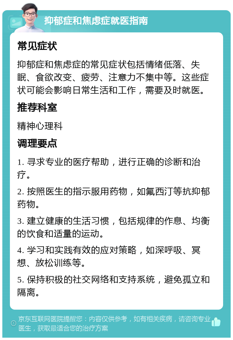 抑郁症和焦虑症就医指南 常见症状 抑郁症和焦虑症的常见症状包括情绪低落、失眠、食欲改变、疲劳、注意力不集中等。这些症状可能会影响日常生活和工作，需要及时就医。 推荐科室 精神心理科 调理要点 1. 寻求专业的医疗帮助，进行正确的诊断和治疗。 2. 按照医生的指示服用药物，如氟西汀等抗抑郁药物。 3. 建立健康的生活习惯，包括规律的作息、均衡的饮食和适量的运动。 4. 学习和实践有效的应对策略，如深呼吸、冥想、放松训练等。 5. 保持积极的社交网络和支持系统，避免孤立和隔离。