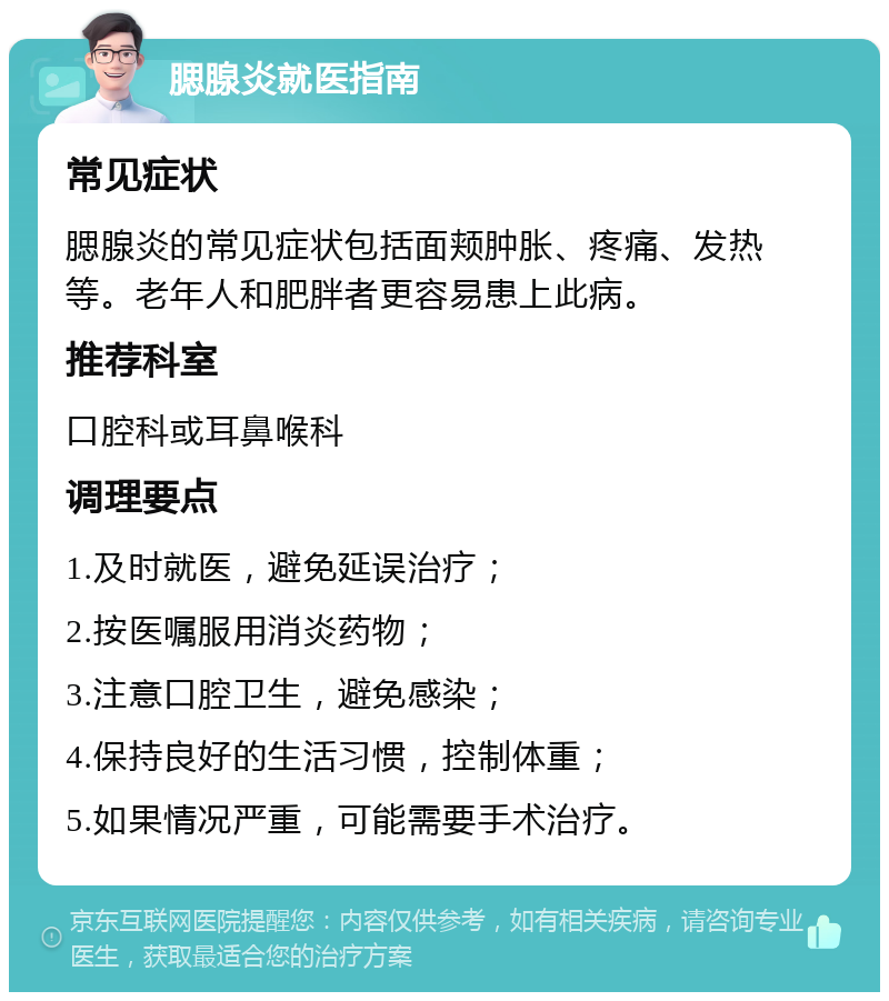 腮腺炎就医指南 常见症状 腮腺炎的常见症状包括面颊肿胀、疼痛、发热等。老年人和肥胖者更容易患上此病。 推荐科室 口腔科或耳鼻喉科 调理要点 1.及时就医，避免延误治疗； 2.按医嘱服用消炎药物； 3.注意口腔卫生，避免感染； 4.保持良好的生活习惯，控制体重； 5.如果情况严重，可能需要手术治疗。