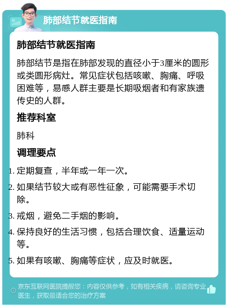 肺部结节就医指南 肺部结节就医指南 肺部结节是指在肺部发现的直径小于3厘米的圆形或类圆形病灶。常见症状包括咳嗽、胸痛、呼吸困难等，易感人群主要是长期吸烟者和有家族遗传史的人群。 推荐科室 肺科 调理要点 定期复查，半年或一年一次。 如果结节较大或有恶性征象，可能需要手术切除。 戒烟，避免二手烟的影响。 保持良好的生活习惯，包括合理饮食、适量运动等。 如果有咳嗽、胸痛等症状，应及时就医。