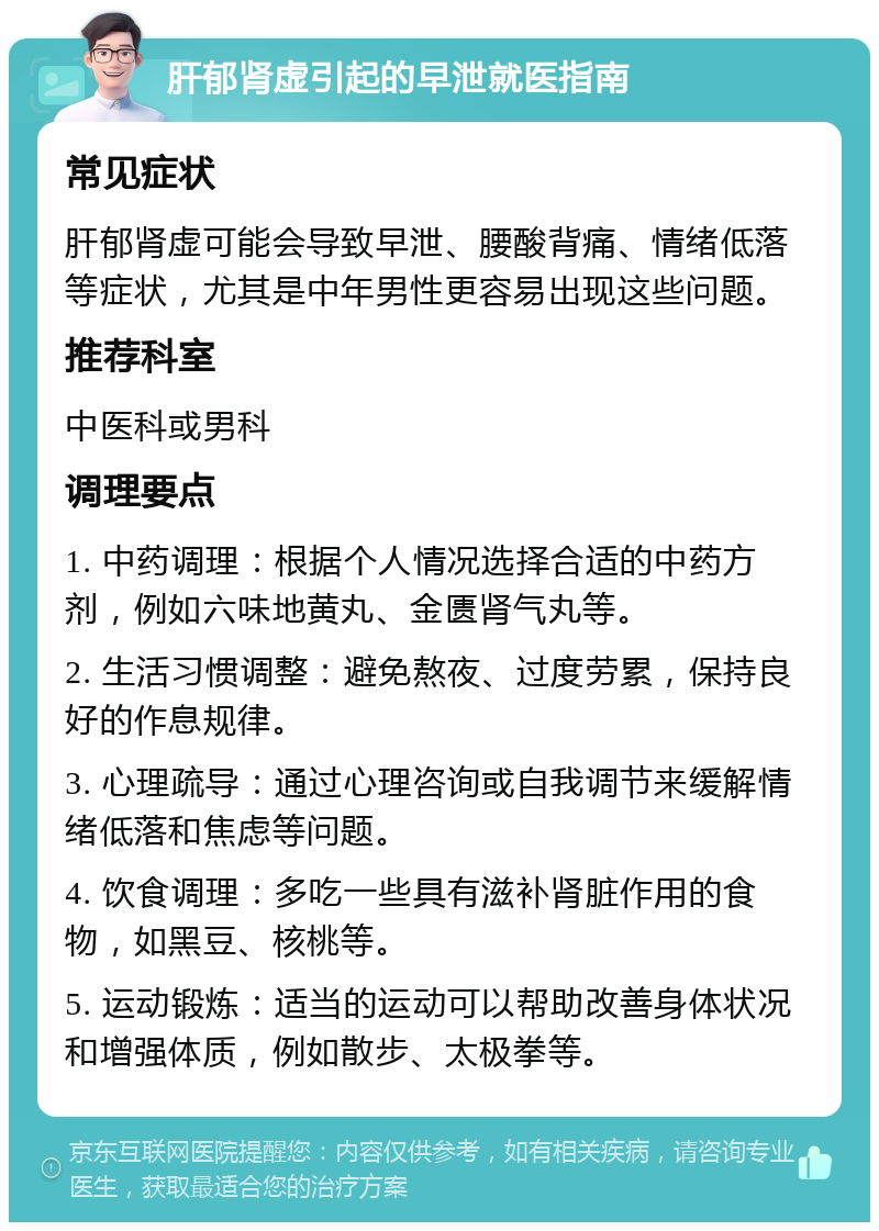 肝郁肾虚引起的早泄就医指南 常见症状 肝郁肾虚可能会导致早泄、腰酸背痛、情绪低落等症状，尤其是中年男性更容易出现这些问题。 推荐科室 中医科或男科 调理要点 1. 中药调理：根据个人情况选择合适的中药方剂，例如六味地黄丸、金匮肾气丸等。 2. 生活习惯调整：避免熬夜、过度劳累，保持良好的作息规律。 3. 心理疏导：通过心理咨询或自我调节来缓解情绪低落和焦虑等问题。 4. 饮食调理：多吃一些具有滋补肾脏作用的食物，如黑豆、核桃等。 5. 运动锻炼：适当的运动可以帮助改善身体状况和增强体质，例如散步、太极拳等。