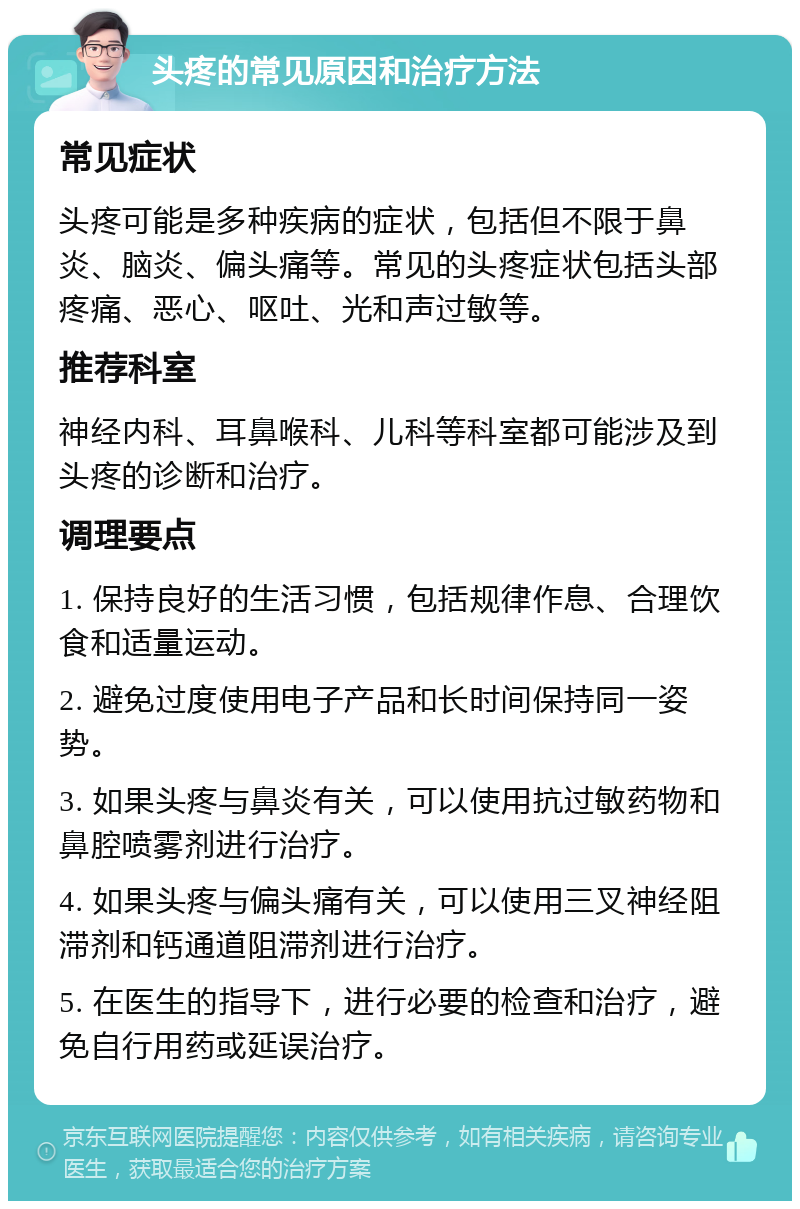 头疼的常见原因和治疗方法 常见症状 头疼可能是多种疾病的症状，包括但不限于鼻炎、脑炎、偏头痛等。常见的头疼症状包括头部疼痛、恶心、呕吐、光和声过敏等。 推荐科室 神经内科、耳鼻喉科、儿科等科室都可能涉及到头疼的诊断和治疗。 调理要点 1. 保持良好的生活习惯，包括规律作息、合理饮食和适量运动。 2. 避免过度使用电子产品和长时间保持同一姿势。 3. 如果头疼与鼻炎有关，可以使用抗过敏药物和鼻腔喷雾剂进行治疗。 4. 如果头疼与偏头痛有关，可以使用三叉神经阻滞剂和钙通道阻滞剂进行治疗。 5. 在医生的指导下，进行必要的检查和治疗，避免自行用药或延误治疗。