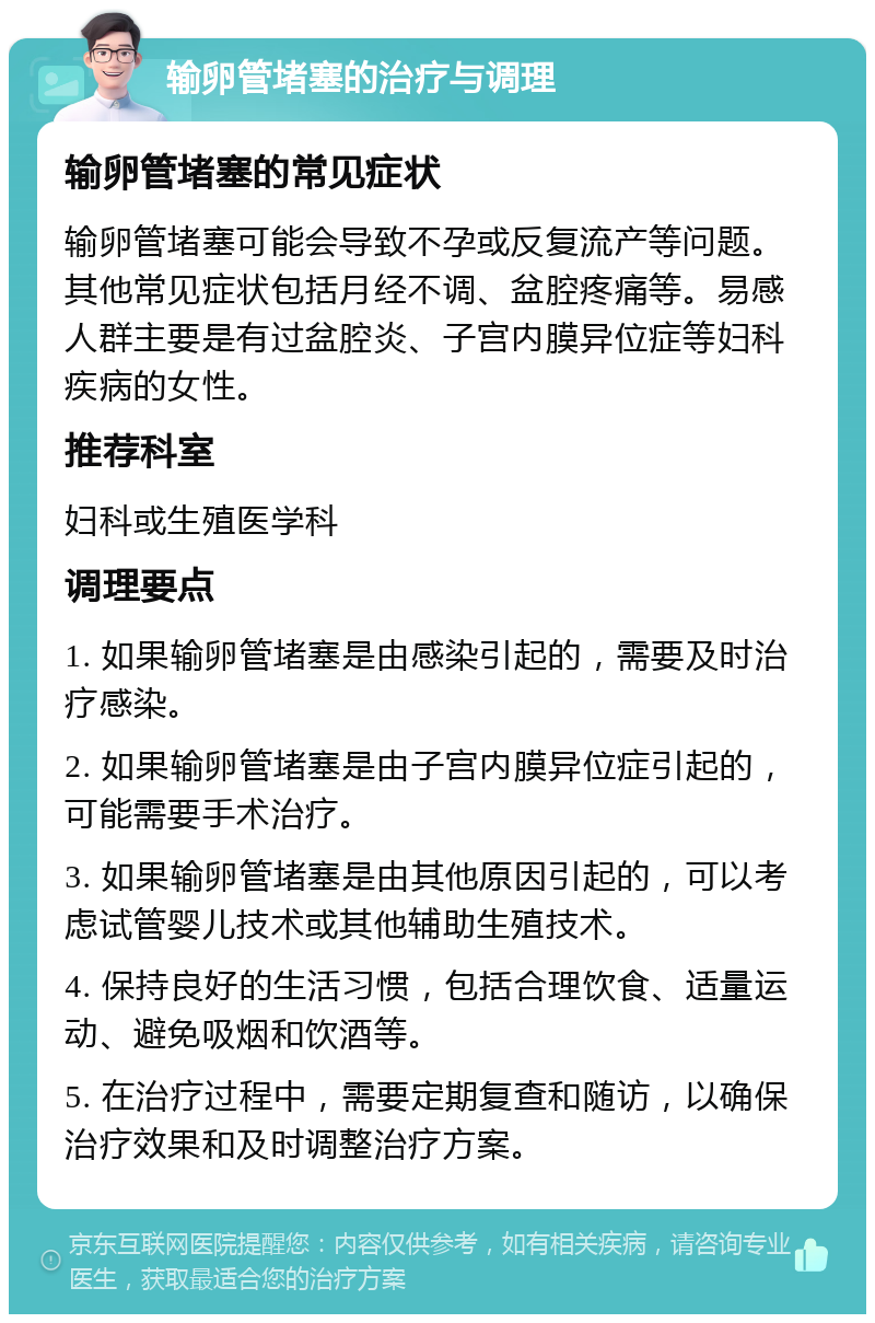 输卵管堵塞的治疗与调理 输卵管堵塞的常见症状 输卵管堵塞可能会导致不孕或反复流产等问题。其他常见症状包括月经不调、盆腔疼痛等。易感人群主要是有过盆腔炎、子宫内膜异位症等妇科疾病的女性。 推荐科室 妇科或生殖医学科 调理要点 1. 如果输卵管堵塞是由感染引起的，需要及时治疗感染。 2. 如果输卵管堵塞是由子宫内膜异位症引起的，可能需要手术治疗。 3. 如果输卵管堵塞是由其他原因引起的，可以考虑试管婴儿技术或其他辅助生殖技术。 4. 保持良好的生活习惯，包括合理饮食、适量运动、避免吸烟和饮酒等。 5. 在治疗过程中，需要定期复查和随访，以确保治疗效果和及时调整治疗方案。