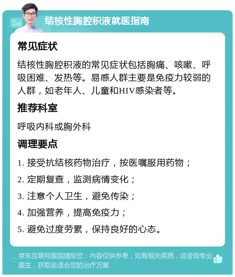 结核性胸腔积液就医指南 常见症状 结核性胸腔积液的常见症状包括胸痛、咳嗽、呼吸困难、发热等。易感人群主要是免疫力较弱的人群，如老年人、儿童和HIV感染者等。 推荐科室 呼吸内科或胸外科 调理要点 1. 接受抗结核药物治疗，按医嘱服用药物； 2. 定期复查，监测病情变化； 3. 注意个人卫生，避免传染； 4. 加强营养，提高免疫力； 5. 避免过度劳累，保持良好的心态。