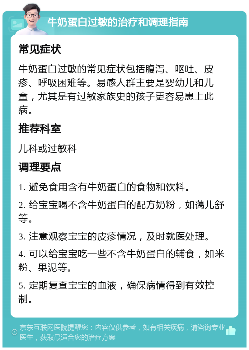 牛奶蛋白过敏的治疗和调理指南 常见症状 牛奶蛋白过敏的常见症状包括腹泻、呕吐、皮疹、呼吸困难等。易感人群主要是婴幼儿和儿童，尤其是有过敏家族史的孩子更容易患上此病。 推荐科室 儿科或过敏科 调理要点 1. 避免食用含有牛奶蛋白的食物和饮料。 2. 给宝宝喝不含牛奶蛋白的配方奶粉，如蔼儿舒等。 3. 注意观察宝宝的皮疹情况，及时就医处理。 4. 可以给宝宝吃一些不含牛奶蛋白的辅食，如米粉、果泥等。 5. 定期复查宝宝的血液，确保病情得到有效控制。