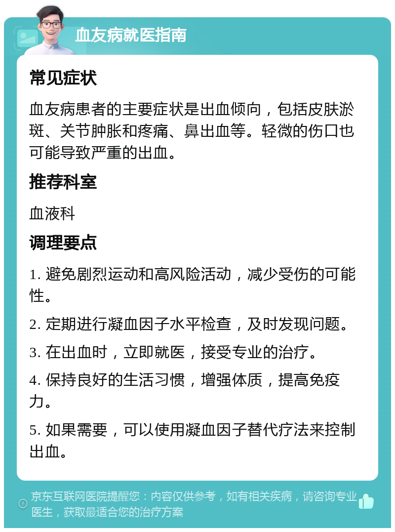 血友病就医指南 常见症状 血友病患者的主要症状是出血倾向，包括皮肤淤斑、关节肿胀和疼痛、鼻出血等。轻微的伤口也可能导致严重的出血。 推荐科室 血液科 调理要点 1. 避免剧烈运动和高风险活动，减少受伤的可能性。 2. 定期进行凝血因子水平检查，及时发现问题。 3. 在出血时，立即就医，接受专业的治疗。 4. 保持良好的生活习惯，增强体质，提高免疫力。 5. 如果需要，可以使用凝血因子替代疗法来控制出血。