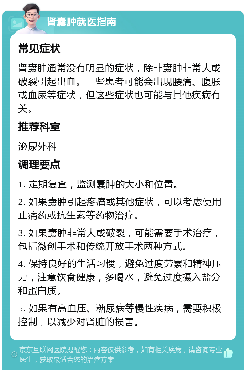 肾囊肿就医指南 常见症状 肾囊肿通常没有明显的症状，除非囊肿非常大或破裂引起出血。一些患者可能会出现腰痛、腹胀或血尿等症状，但这些症状也可能与其他疾病有关。 推荐科室 泌尿外科 调理要点 1. 定期复查，监测囊肿的大小和位置。 2. 如果囊肿引起疼痛或其他症状，可以考虑使用止痛药或抗生素等药物治疗。 3. 如果囊肿非常大或破裂，可能需要手术治疗，包括微创手术和传统开放手术两种方式。 4. 保持良好的生活习惯，避免过度劳累和精神压力，注意饮食健康，多喝水，避免过度摄入盐分和蛋白质。 5. 如果有高血压、糖尿病等慢性疾病，需要积极控制，以减少对肾脏的损害。