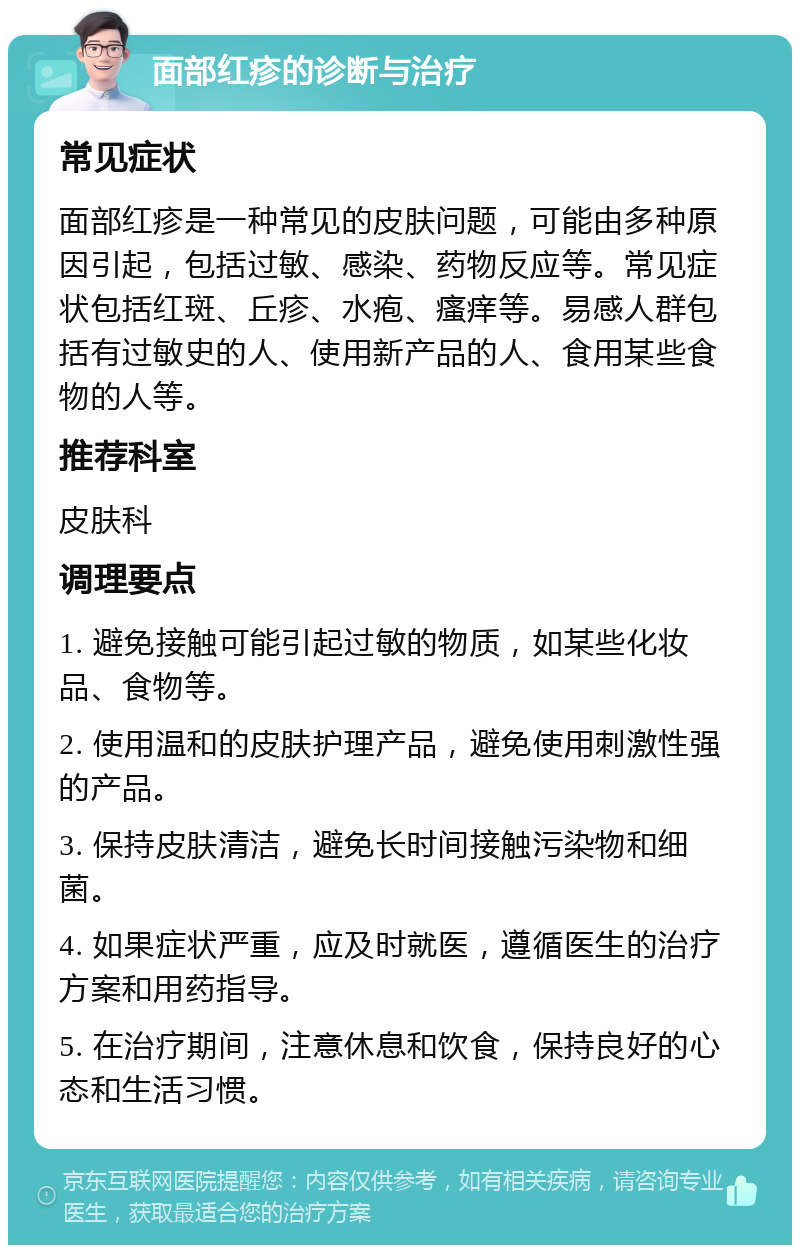 面部红疹的诊断与治疗 常见症状 面部红疹是一种常见的皮肤问题，可能由多种原因引起，包括过敏、感染、药物反应等。常见症状包括红斑、丘疹、水疱、瘙痒等。易感人群包括有过敏史的人、使用新产品的人、食用某些食物的人等。 推荐科室 皮肤科 调理要点 1. 避免接触可能引起过敏的物质，如某些化妆品、食物等。 2. 使用温和的皮肤护理产品，避免使用刺激性强的产品。 3. 保持皮肤清洁，避免长时间接触污染物和细菌。 4. 如果症状严重，应及时就医，遵循医生的治疗方案和用药指导。 5. 在治疗期间，注意休息和饮食，保持良好的心态和生活习惯。