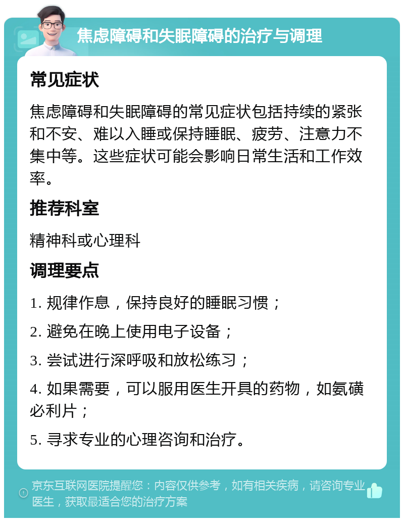 焦虑障碍和失眠障碍的治疗与调理 常见症状 焦虑障碍和失眠障碍的常见症状包括持续的紧张和不安、难以入睡或保持睡眠、疲劳、注意力不集中等。这些症状可能会影响日常生活和工作效率。 推荐科室 精神科或心理科 调理要点 1. 规律作息，保持良好的睡眠习惯； 2. 避免在晚上使用电子设备； 3. 尝试进行深呼吸和放松练习； 4. 如果需要，可以服用医生开具的药物，如氨磺必利片； 5. 寻求专业的心理咨询和治疗。