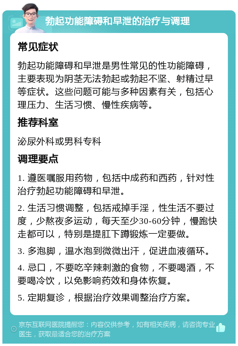 勃起功能障碍和早泄的治疗与调理 常见症状 勃起功能障碍和早泄是男性常见的性功能障碍，主要表现为阴茎无法勃起或勃起不坚、射精过早等症状。这些问题可能与多种因素有关，包括心理压力、生活习惯、慢性疾病等。 推荐科室 泌尿外科或男科专科 调理要点 1. 遵医嘱服用药物，包括中成药和西药，针对性治疗勃起功能障碍和早泄。 2. 生活习惯调整，包括戒掉手淫，性生活不要过度，少熬夜多运动，每天至少30-60分钟，慢跑快走都可以，特别是提肛下蹲锻炼一定要做。 3. 多泡脚，温水泡到微微出汗，促进血液循环。 4. 忌口，不要吃辛辣刺激的食物，不要喝酒，不要喝冷饮，以免影响药效和身体恢复。 5. 定期复诊，根据治疗效果调整治疗方案。