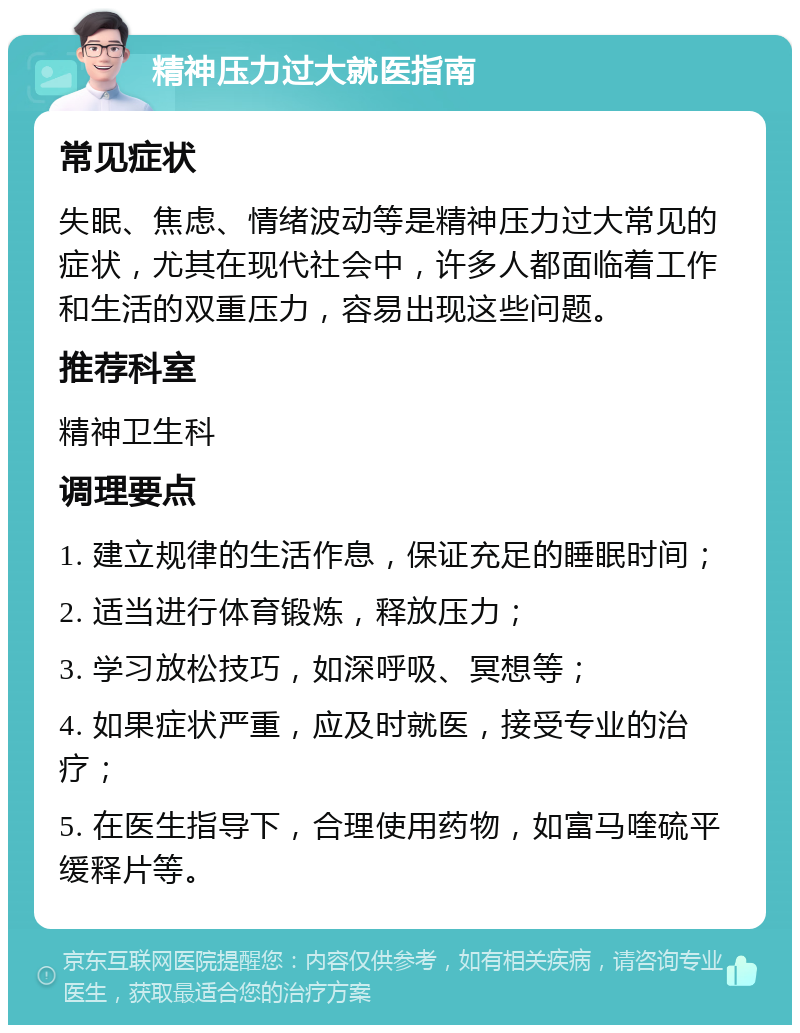 精神压力过大就医指南 常见症状 失眠、焦虑、情绪波动等是精神压力过大常见的症状，尤其在现代社会中，许多人都面临着工作和生活的双重压力，容易出现这些问题。 推荐科室 精神卫生科 调理要点 1. 建立规律的生活作息，保证充足的睡眠时间； 2. 适当进行体育锻炼，释放压力； 3. 学习放松技巧，如深呼吸、冥想等； 4. 如果症状严重，应及时就医，接受专业的治疗； 5. 在医生指导下，合理使用药物，如富马喹硫平缓释片等。