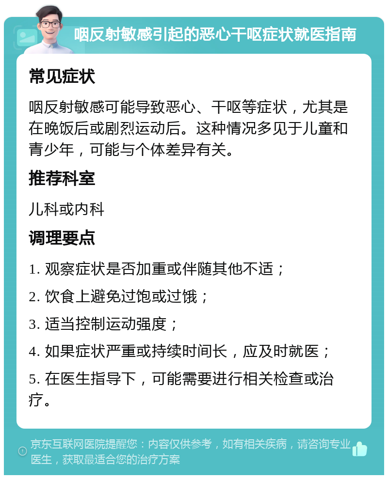 咽反射敏感引起的恶心干呕症状就医指南 常见症状 咽反射敏感可能导致恶心、干呕等症状，尤其是在晚饭后或剧烈运动后。这种情况多见于儿童和青少年，可能与个体差异有关。 推荐科室 儿科或内科 调理要点 1. 观察症状是否加重或伴随其他不适； 2. 饮食上避免过饱或过饿； 3. 适当控制运动强度； 4. 如果症状严重或持续时间长，应及时就医； 5. 在医生指导下，可能需要进行相关检查或治疗。