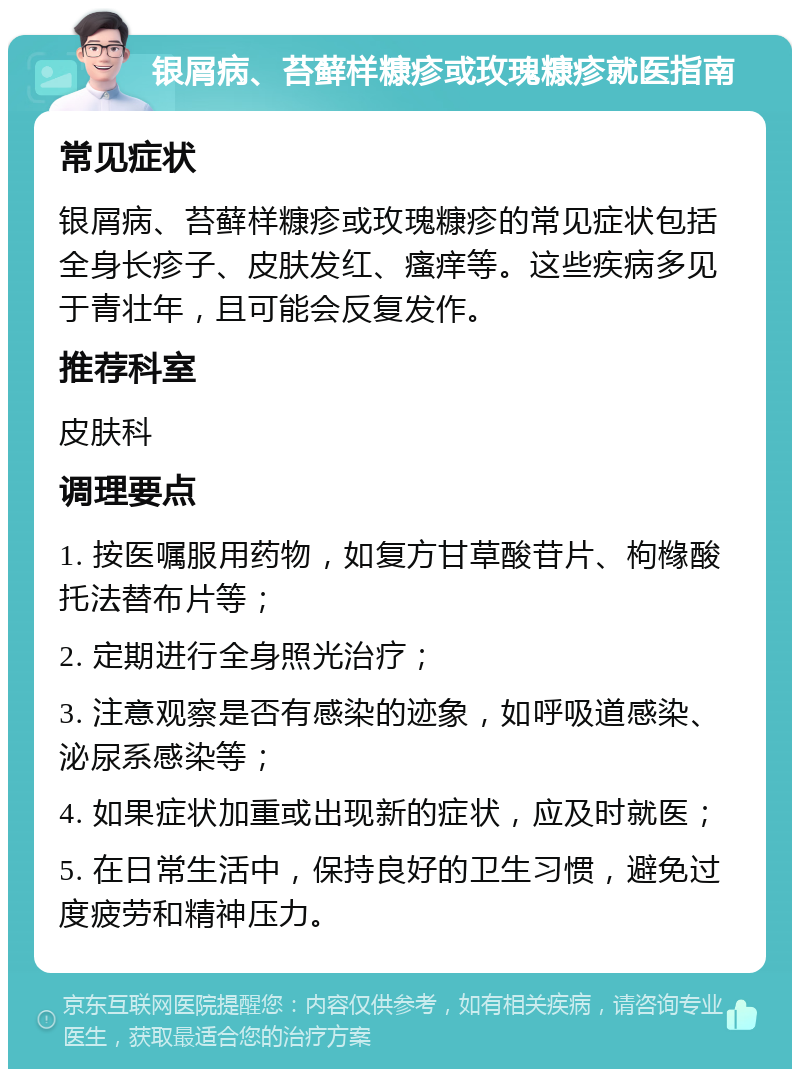 银屑病、苔藓样糠疹或玫瑰糠疹就医指南 常见症状 银屑病、苔藓样糠疹或玫瑰糠疹的常见症状包括全身长疹子、皮肤发红、瘙痒等。这些疾病多见于青壮年，且可能会反复发作。 推荐科室 皮肤科 调理要点 1. 按医嘱服用药物，如复方甘草酸苷片、枸橼酸托法替布片等； 2. 定期进行全身照光治疗； 3. 注意观察是否有感染的迹象，如呼吸道感染、泌尿系感染等； 4. 如果症状加重或出现新的症状，应及时就医； 5. 在日常生活中，保持良好的卫生习惯，避免过度疲劳和精神压力。