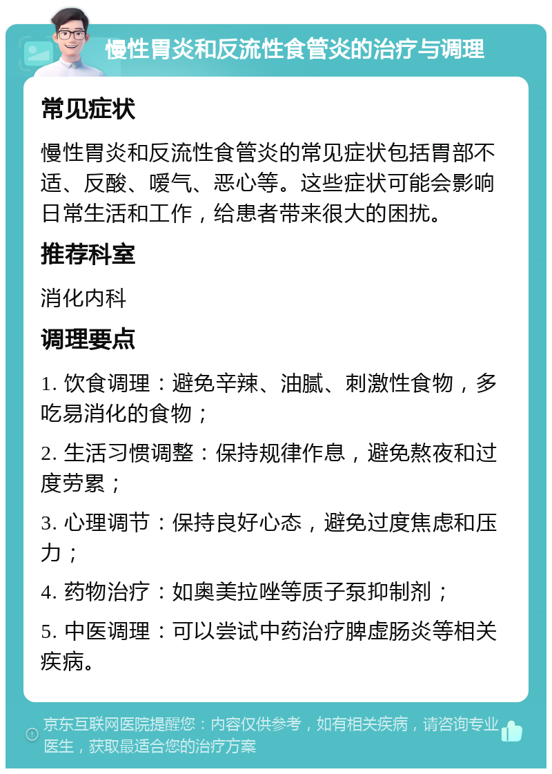 慢性胃炎和反流性食管炎的治疗与调理 常见症状 慢性胃炎和反流性食管炎的常见症状包括胃部不适、反酸、嗳气、恶心等。这些症状可能会影响日常生活和工作，给患者带来很大的困扰。 推荐科室 消化内科 调理要点 1. 饮食调理：避免辛辣、油腻、刺激性食物，多吃易消化的食物； 2. 生活习惯调整：保持规律作息，避免熬夜和过度劳累； 3. 心理调节：保持良好心态，避免过度焦虑和压力； 4. 药物治疗：如奥美拉唑等质子泵抑制剂； 5. 中医调理：可以尝试中药治疗脾虚肠炎等相关疾病。