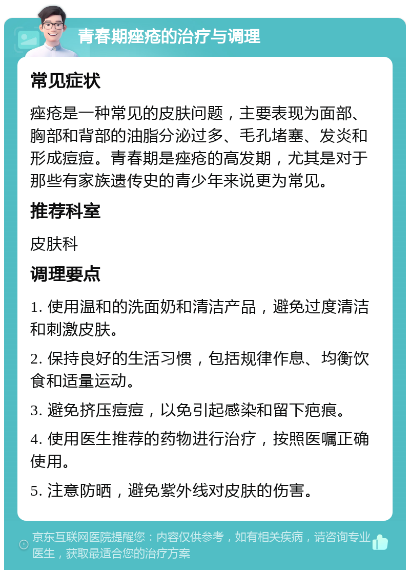 青春期痤疮的治疗与调理 常见症状 痤疮是一种常见的皮肤问题，主要表现为面部、胸部和背部的油脂分泌过多、毛孔堵塞、发炎和形成痘痘。青春期是痤疮的高发期，尤其是对于那些有家族遗传史的青少年来说更为常见。 推荐科室 皮肤科 调理要点 1. 使用温和的洗面奶和清洁产品，避免过度清洁和刺激皮肤。 2. 保持良好的生活习惯，包括规律作息、均衡饮食和适量运动。 3. 避免挤压痘痘，以免引起感染和留下疤痕。 4. 使用医生推荐的药物进行治疗，按照医嘱正确使用。 5. 注意防晒，避免紫外线对皮肤的伤害。