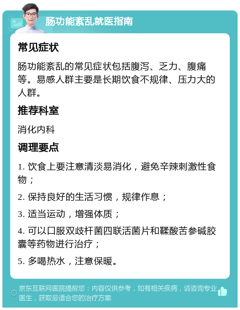 肠功能紊乱就医指南 常见症状 肠功能紊乱的常见症状包括腹泻、乏力、腹痛等。易感人群主要是长期饮食不规律、压力大的人群。 推荐科室 消化内科 调理要点 1. 饮食上要注意清淡易消化，避免辛辣刺激性食物； 2. 保持良好的生活习惯，规律作息； 3. 适当运动，增强体质； 4. 可以口服双歧杆菌四联活菌片和鞣酸苦参碱胶囊等药物进行治疗； 5. 多喝热水，注意保暖。