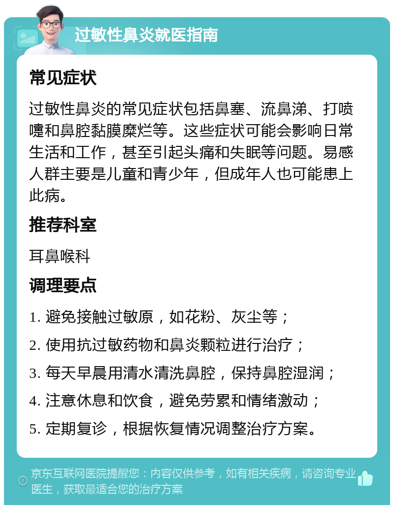 过敏性鼻炎就医指南 常见症状 过敏性鼻炎的常见症状包括鼻塞、流鼻涕、打喷嚏和鼻腔黏膜糜烂等。这些症状可能会影响日常生活和工作，甚至引起头痛和失眠等问题。易感人群主要是儿童和青少年，但成年人也可能患上此病。 推荐科室 耳鼻喉科 调理要点 1. 避免接触过敏原，如花粉、灰尘等； 2. 使用抗过敏药物和鼻炎颗粒进行治疗； 3. 每天早晨用清水清洗鼻腔，保持鼻腔湿润； 4. 注意休息和饮食，避免劳累和情绪激动； 5. 定期复诊，根据恢复情况调整治疗方案。