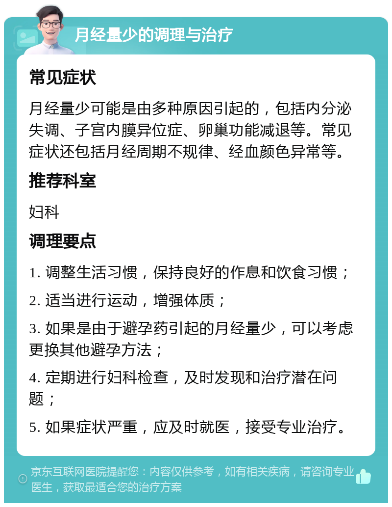 月经量少的调理与治疗 常见症状 月经量少可能是由多种原因引起的，包括内分泌失调、子宫内膜异位症、卵巢功能减退等。常见症状还包括月经周期不规律、经血颜色异常等。 推荐科室 妇科 调理要点 1. 调整生活习惯，保持良好的作息和饮食习惯； 2. 适当进行运动，增强体质； 3. 如果是由于避孕药引起的月经量少，可以考虑更换其他避孕方法； 4. 定期进行妇科检查，及时发现和治疗潜在问题； 5. 如果症状严重，应及时就医，接受专业治疗。