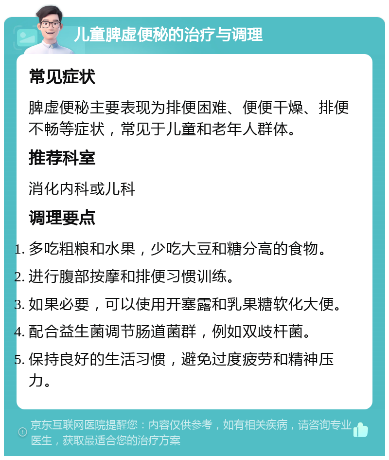 儿童脾虚便秘的治疗与调理 常见症状 脾虚便秘主要表现为排便困难、便便干燥、排便不畅等症状，常见于儿童和老年人群体。 推荐科室 消化内科或儿科 调理要点 多吃粗粮和水果，少吃大豆和糖分高的食物。 进行腹部按摩和排便习惯训练。 如果必要，可以使用开塞露和乳果糖软化大便。 配合益生菌调节肠道菌群，例如双歧杆菌。 保持良好的生活习惯，避免过度疲劳和精神压力。