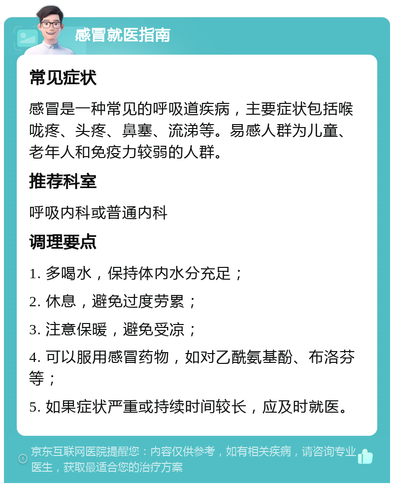 感冒就医指南 常见症状 感冒是一种常见的呼吸道疾病，主要症状包括喉咙疼、头疼、鼻塞、流涕等。易感人群为儿童、老年人和免疫力较弱的人群。 推荐科室 呼吸内科或普通内科 调理要点 1. 多喝水，保持体内水分充足； 2. 休息，避免过度劳累； 3. 注意保暖，避免受凉； 4. 可以服用感冒药物，如对乙酰氨基酚、布洛芬等； 5. 如果症状严重或持续时间较长，应及时就医。