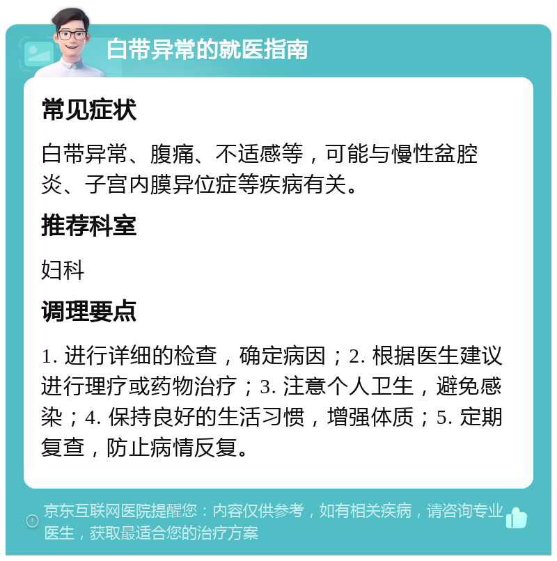 白带异常的就医指南 常见症状 白带异常、腹痛、不适感等，可能与慢性盆腔炎、子宫内膜异位症等疾病有关。 推荐科室 妇科 调理要点 1. 进行详细的检查，确定病因；2. 根据医生建议进行理疗或药物治疗；3. 注意个人卫生，避免感染；4. 保持良好的生活习惯，增强体质；5. 定期复查，防止病情反复。