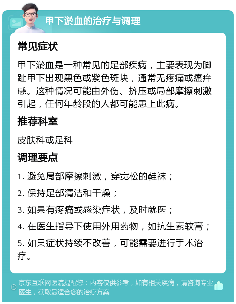 甲下淤血的治疗与调理 常见症状 甲下淤血是一种常见的足部疾病，主要表现为脚趾甲下出现黑色或紫色斑块，通常无疼痛或瘙痒感。这种情况可能由外伤、挤压或局部摩擦刺激引起，任何年龄段的人都可能患上此病。 推荐科室 皮肤科或足科 调理要点 1. 避免局部摩擦刺激，穿宽松的鞋袜； 2. 保持足部清洁和干燥； 3. 如果有疼痛或感染症状，及时就医； 4. 在医生指导下使用外用药物，如抗生素软膏； 5. 如果症状持续不改善，可能需要进行手术治疗。