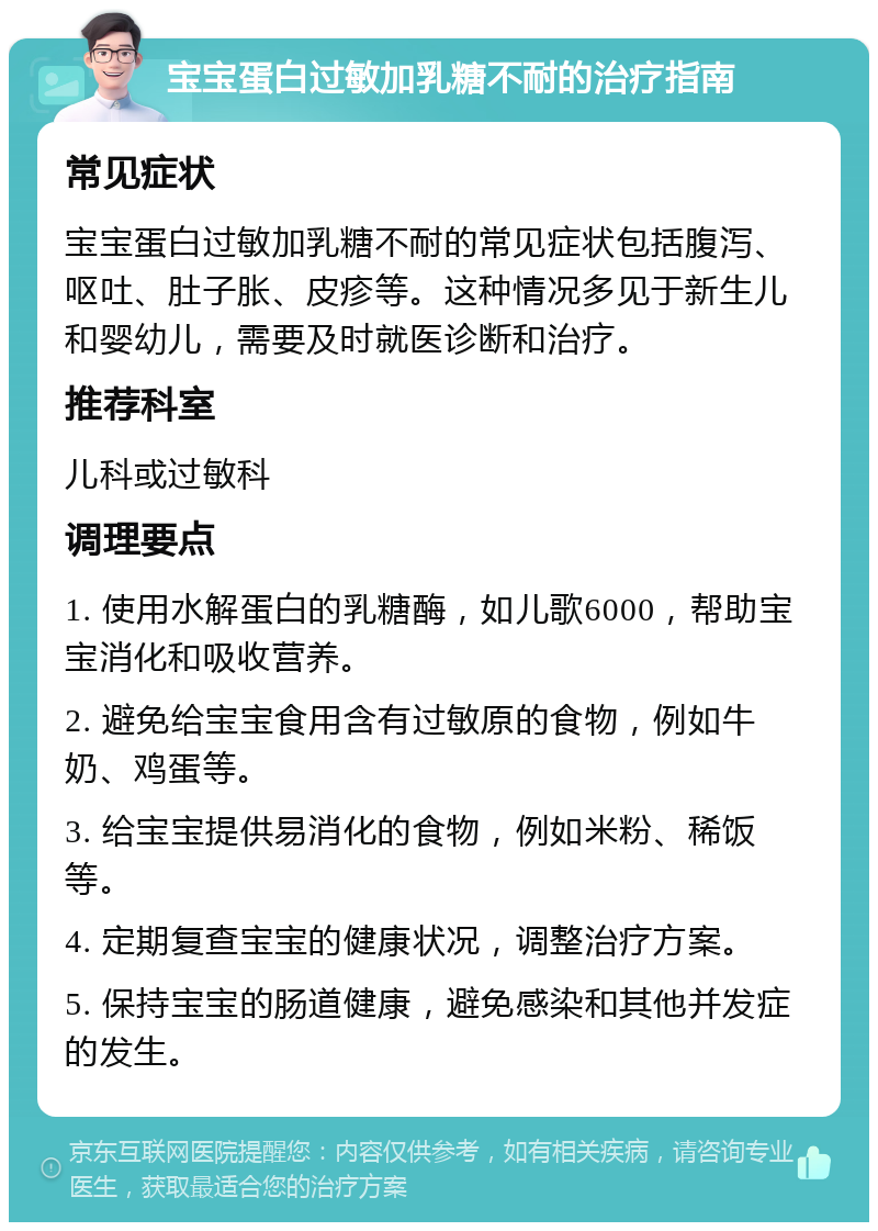 宝宝蛋白过敏加乳糖不耐的治疗指南 常见症状 宝宝蛋白过敏加乳糖不耐的常见症状包括腹泻、呕吐、肚子胀、皮疹等。这种情况多见于新生儿和婴幼儿，需要及时就医诊断和治疗。 推荐科室 儿科或过敏科 调理要点 1. 使用水解蛋白的乳糖酶，如儿歌6000，帮助宝宝消化和吸收营养。 2. 避免给宝宝食用含有过敏原的食物，例如牛奶、鸡蛋等。 3. 给宝宝提供易消化的食物，例如米粉、稀饭等。 4. 定期复查宝宝的健康状况，调整治疗方案。 5. 保持宝宝的肠道健康，避免感染和其他并发症的发生。