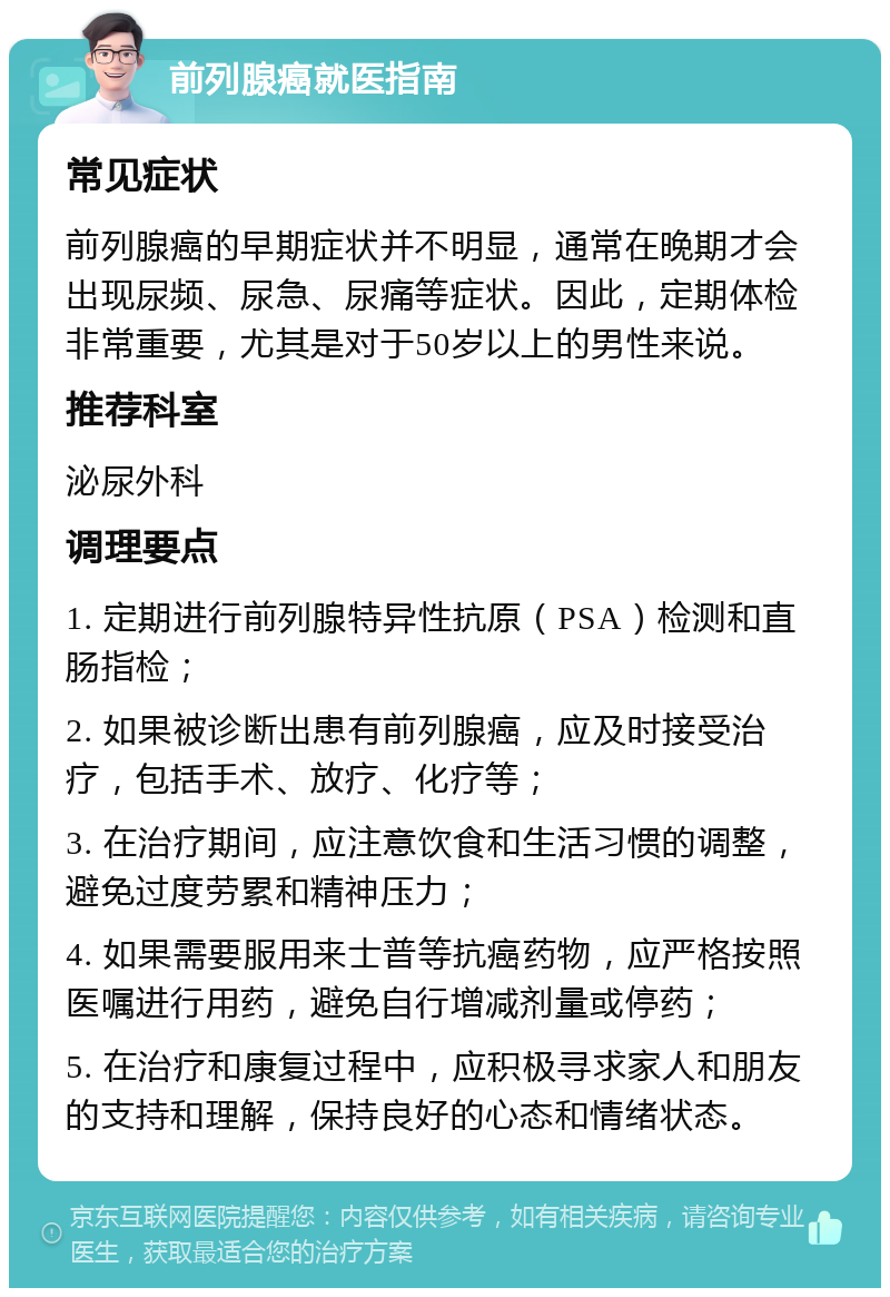 前列腺癌就医指南 常见症状 前列腺癌的早期症状并不明显，通常在晚期才会出现尿频、尿急、尿痛等症状。因此，定期体检非常重要，尤其是对于50岁以上的男性来说。 推荐科室 泌尿外科 调理要点 1. 定期进行前列腺特异性抗原（PSA）检测和直肠指检； 2. 如果被诊断出患有前列腺癌，应及时接受治疗，包括手术、放疗、化疗等； 3. 在治疗期间，应注意饮食和生活习惯的调整，避免过度劳累和精神压力； 4. 如果需要服用来士普等抗癌药物，应严格按照医嘱进行用药，避免自行增减剂量或停药； 5. 在治疗和康复过程中，应积极寻求家人和朋友的支持和理解，保持良好的心态和情绪状态。