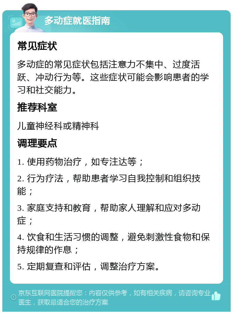 多动症就医指南 常见症状 多动症的常见症状包括注意力不集中、过度活跃、冲动行为等。这些症状可能会影响患者的学习和社交能力。 推荐科室 儿童神经科或精神科 调理要点 1. 使用药物治疗，如专注达等； 2. 行为疗法，帮助患者学习自我控制和组织技能； 3. 家庭支持和教育，帮助家人理解和应对多动症； 4. 饮食和生活习惯的调整，避免刺激性食物和保持规律的作息； 5. 定期复查和评估，调整治疗方案。