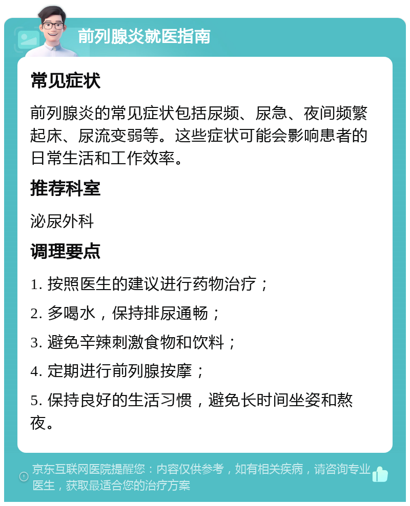 前列腺炎就医指南 常见症状 前列腺炎的常见症状包括尿频、尿急、夜间频繁起床、尿流变弱等。这些症状可能会影响患者的日常生活和工作效率。 推荐科室 泌尿外科 调理要点 1. 按照医生的建议进行药物治疗； 2. 多喝水，保持排尿通畅； 3. 避免辛辣刺激食物和饮料； 4. 定期进行前列腺按摩； 5. 保持良好的生活习惯，避免长时间坐姿和熬夜。