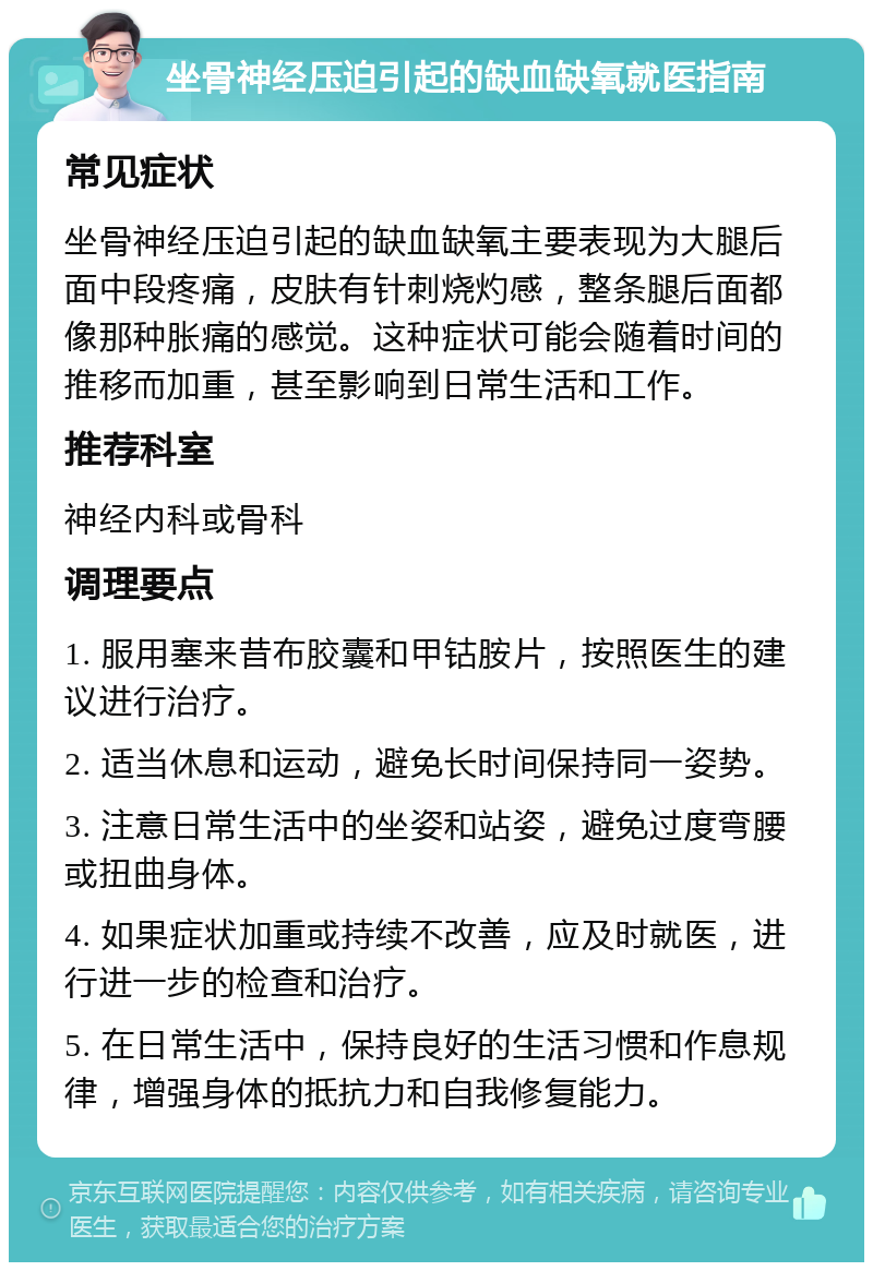 坐骨神经压迫引起的缺血缺氧就医指南 常见症状 坐骨神经压迫引起的缺血缺氧主要表现为大腿后面中段疼痛，皮肤有针刺烧灼感，整条腿后面都像那种胀痛的感觉。这种症状可能会随着时间的推移而加重，甚至影响到日常生活和工作。 推荐科室 神经内科或骨科 调理要点 1. 服用塞来昔布胶囊和甲钴胺片，按照医生的建议进行治疗。 2. 适当休息和运动，避免长时间保持同一姿势。 3. 注意日常生活中的坐姿和站姿，避免过度弯腰或扭曲身体。 4. 如果症状加重或持续不改善，应及时就医，进行进一步的检查和治疗。 5. 在日常生活中，保持良好的生活习惯和作息规律，增强身体的抵抗力和自我修复能力。