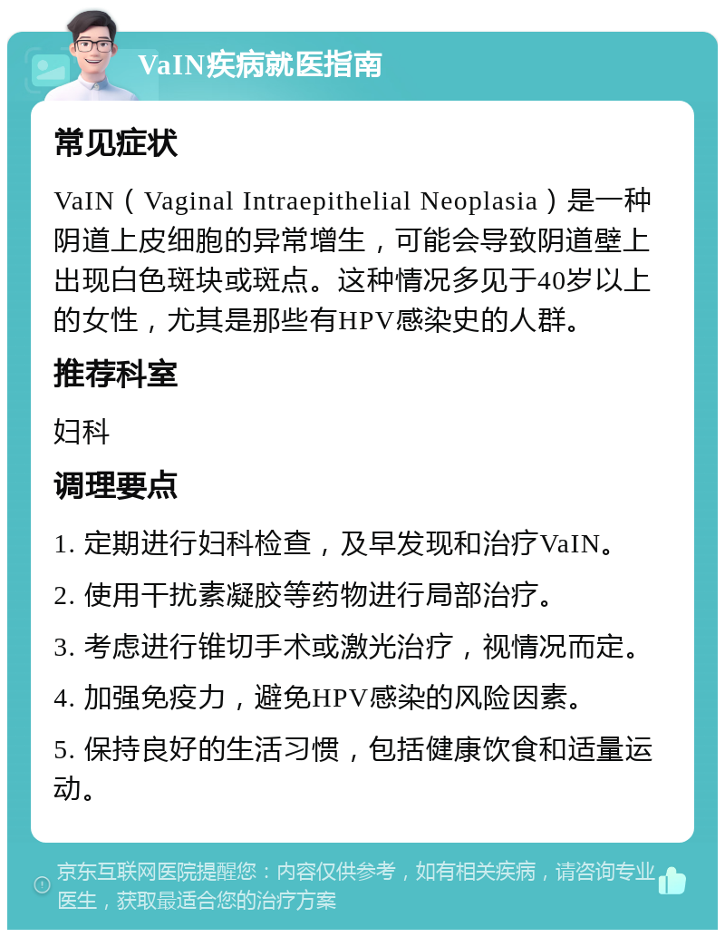 VaIN疾病就医指南 常见症状 VaIN（Vaginal Intraepithelial Neoplasia）是一种阴道上皮细胞的异常增生，可能会导致阴道壁上出现白色斑块或斑点。这种情况多见于40岁以上的女性，尤其是那些有HPV感染史的人群。 推荐科室 妇科 调理要点 1. 定期进行妇科检查，及早发现和治疗VaIN。 2. 使用干扰素凝胶等药物进行局部治疗。 3. 考虑进行锥切手术或激光治疗，视情况而定。 4. 加强免疫力，避免HPV感染的风险因素。 5. 保持良好的生活习惯，包括健康饮食和适量运动。