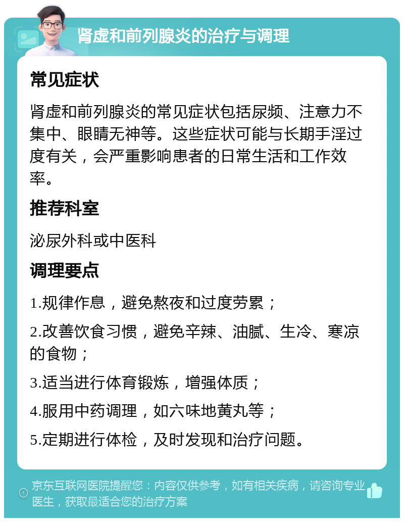 肾虚和前列腺炎的治疗与调理 常见症状 肾虚和前列腺炎的常见症状包括尿频、注意力不集中、眼睛无神等。这些症状可能与长期手淫过度有关，会严重影响患者的日常生活和工作效率。 推荐科室 泌尿外科或中医科 调理要点 1.规律作息，避免熬夜和过度劳累； 2.改善饮食习惯，避免辛辣、油腻、生冷、寒凉的食物； 3.适当进行体育锻炼，增强体质； 4.服用中药调理，如六味地黄丸等； 5.定期进行体检，及时发现和治疗问题。