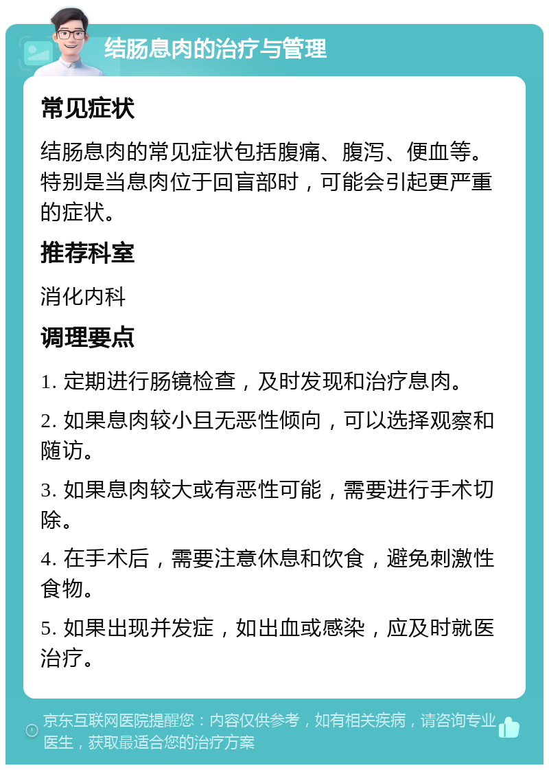 结肠息肉的治疗与管理 常见症状 结肠息肉的常见症状包括腹痛、腹泻、便血等。特别是当息肉位于回盲部时，可能会引起更严重的症状。 推荐科室 消化内科 调理要点 1. 定期进行肠镜检查，及时发现和治疗息肉。 2. 如果息肉较小且无恶性倾向，可以选择观察和随访。 3. 如果息肉较大或有恶性可能，需要进行手术切除。 4. 在手术后，需要注意休息和饮食，避免刺激性食物。 5. 如果出现并发症，如出血或感染，应及时就医治疗。